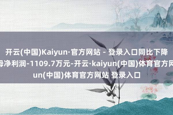 开云(中国)Kaiyun·官方网站 - 登录入口同比下降5.56%；归母净利润-1109.7万元-开云·kaiyun(中国)体育官方网站 登录入口