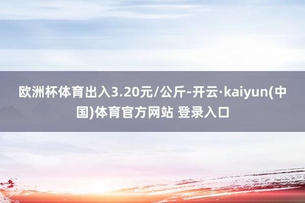 欧洲杯体育出入3.20元/公斤-开云·kaiyun(中国)体育官方网站 登录入口