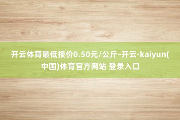 开云体育最低报价0.50元/公斤-开云·kaiyun(中国)体育官方网站 登录入口
