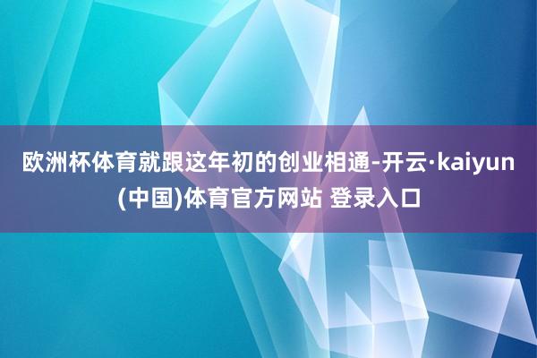 欧洲杯体育就跟这年初的创业相通-开云·kaiyun(中国)体育官方网站 登录入口