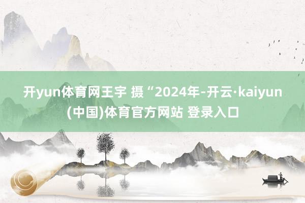 开yun体育网　王宇 摄“2024年-开云·kaiyun(中国)体育官方网站 登录入口