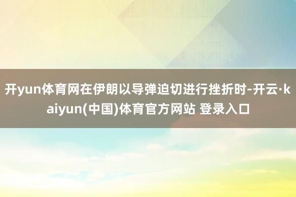 开yun体育网在伊朗以导弹迫切进行挫折时-开云·kaiyun(中国)体育官方网站 登录入口