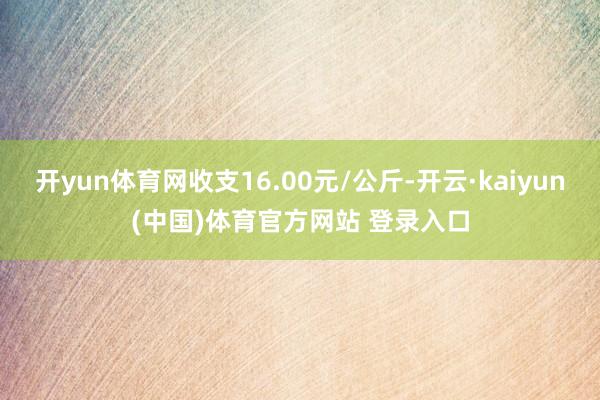 开yun体育网收支16.00元/公斤-开云·kaiyun(中国)体育官方网站 登录入口
