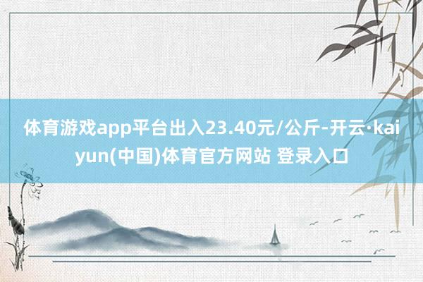 体育游戏app平台出入23.40元/公斤-开云·kaiyun(中国)体育官方网站 登录入口