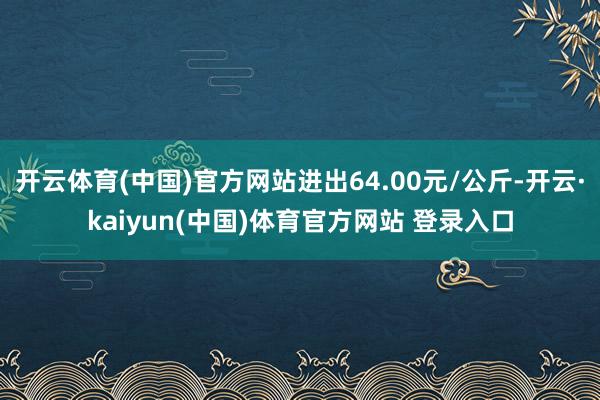 开云体育(中国)官方网站进出64.00元/公斤-开云·kaiyun(中国)体育官方网站 登录入口