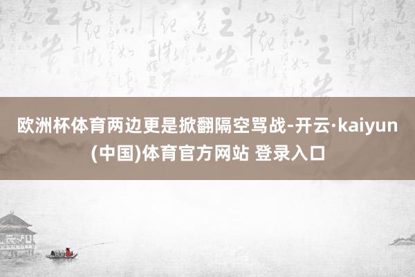 欧洲杯体育两边更是掀翻隔空骂战-开云·kaiyun(中国)体育官方网站 登录入口