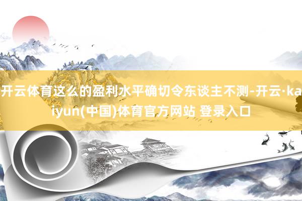 开云体育这么的盈利水平确切令东谈主不测-开云·kaiyun(中国)体育官方网站 登录入口