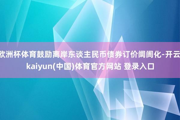 欧洲杯体育鼓励离岸东谈主民币债券订价阛阓化-开云·kaiyun(中国)体育官方网站 登录入口