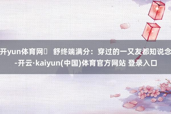 开yun体育网❷ 舒终端满分：穿过的一又友都知说念-开云·kaiyun(中国)体育官方网站 登录入口