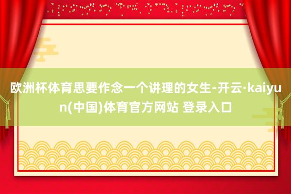 欧洲杯体育思要作念一个讲理的女生-开云·kaiyun(中国)体育官方网站 登录入口