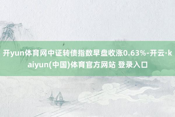 开yun体育网中证转债指数早盘收涨0.63%-开云·kaiyun(中国)体育官方网站 登录入口