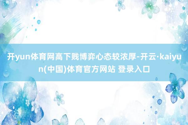 开yun体育网高下贱博弈心态较浓厚-开云·kaiyun(中国)体育官方网站 登录入口