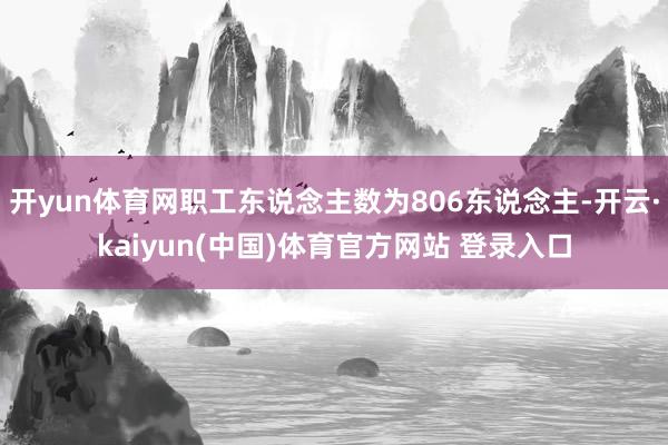 开yun体育网职工东说念主数为806东说念主-开云·kaiyun(中国)体育官方网站 登录入口