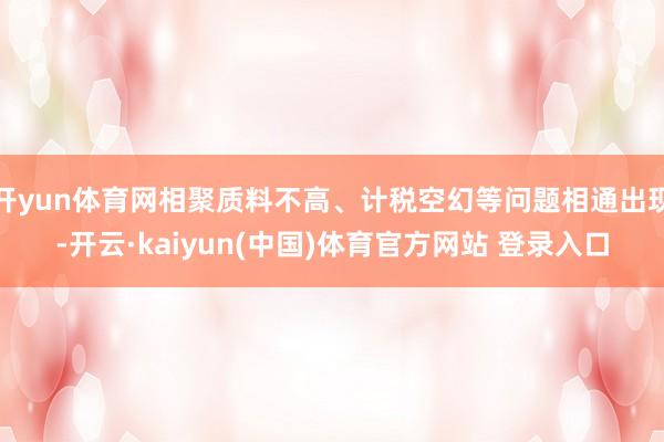开yun体育网相聚质料不高、计税空幻等问题相通出现-开云·kaiyun(中国)体育官方网站 登录入口