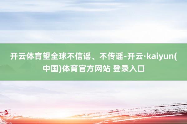 开云体育望全球不信谣、不传谣-开云·kaiyun(中国)体育官方网站 登录入口