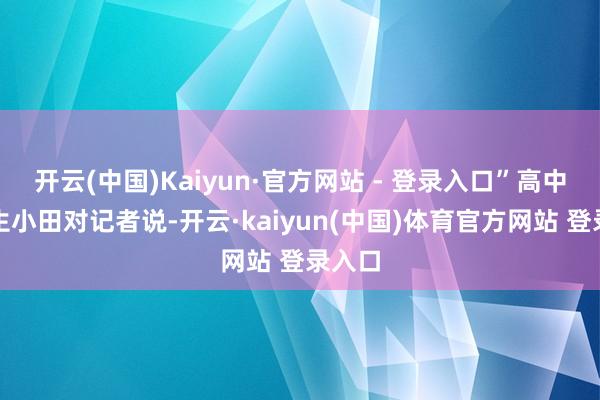 开云(中国)Kaiyun·官方网站 - 登录入口”高中毕业生小田对记者说-开云·kaiyun(中国)体育官方网站 登录入口