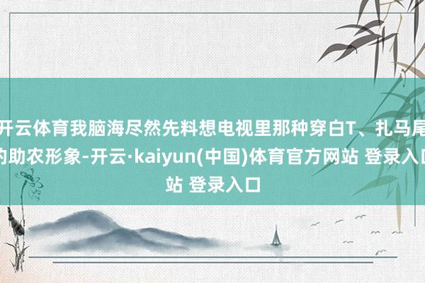 开云体育我脑海尽然先料想电视里那种穿白T、扎马尾的助农形象-开云·kaiyun(中国)体育官方网站 登录入口