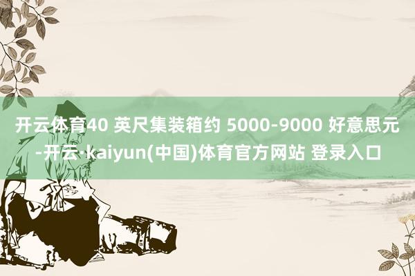 开云体育40 英尺集装箱约 5000-9000 好意思元-开云·kaiyun(中国)体育官方网站 登录入口