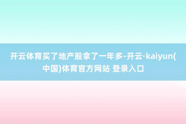 开云体育买了地产股拿了一年多-开云·kaiyun(中国)体育官方网站 登录入口