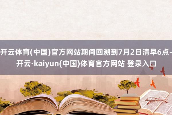 开云体育(中国)官方网站期间回溯到7月2日清早6点-开云·kaiyun(中国)体育官方网站 登录入口