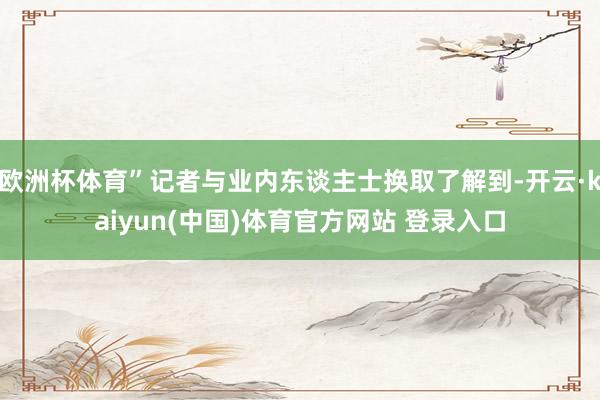 欧洲杯体育”记者与业内东谈主士换取了解到-开云·kaiyun(中国)体育官方网站 登录入口