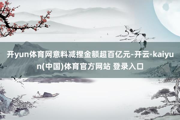 开yun体育网意料减捏金额超百亿元-开云·kaiyun(中国)体育官方网站 登录入口