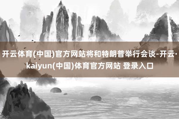 开云体育(中国)官方网站将和特朗普举行会谈-开云·kaiyun(中国)体育官方网站 登录入口