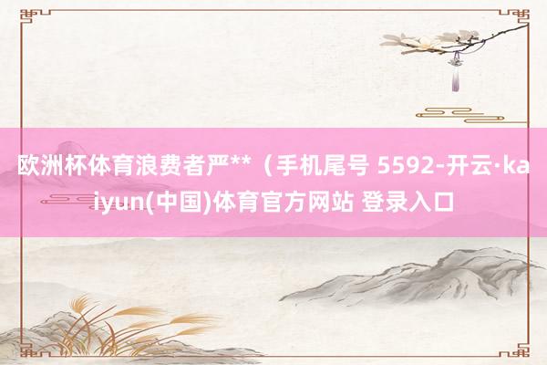 欧洲杯体育浪费者严**（手机尾号 5592-开云·kaiyun(中国)体育官方网站 登录入口