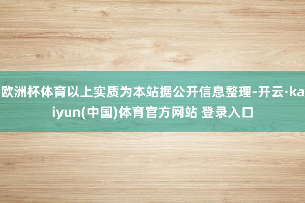 欧洲杯体育以上实质为本站据公开信息整理-开云·kaiyun(中国)体育官方网站 登录入口