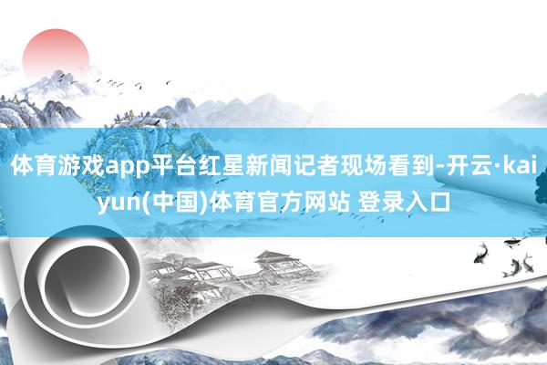 体育游戏app平台红星新闻记者现场看到-开云·kaiyun(中国)体育官方网站 登录入口