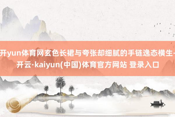 开yun体育网玄色长裙与夸张却细腻的手链逸态横生-开云·kaiyun(中国)体育官方网站 登录入口