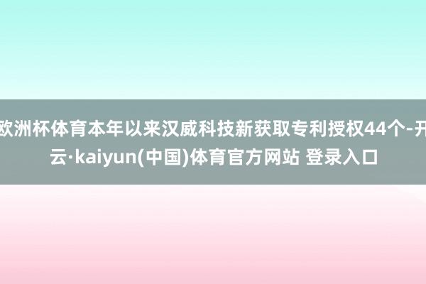 欧洲杯体育本年以来汉威科技新获取专利授权44个-开云·kaiyun(中国)体育官方网站 登录入口