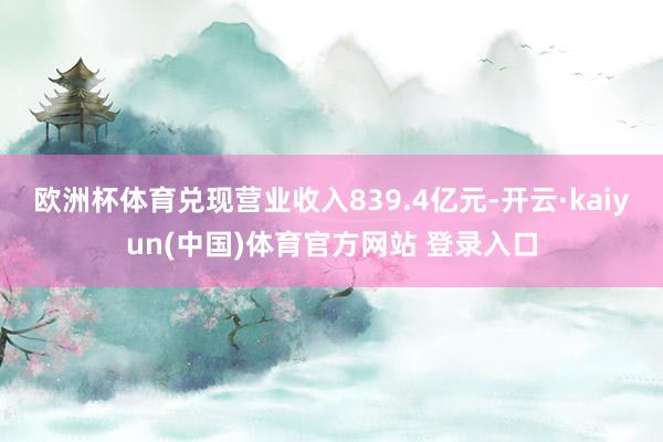 欧洲杯体育兑现营业收入839.4亿元-开云·kaiyun(中国)体育官方网站 登录入口