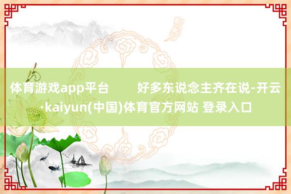 体育游戏app平台        好多东说念主齐在说-开云·kaiyun(中国)体育官方网站 登录入口