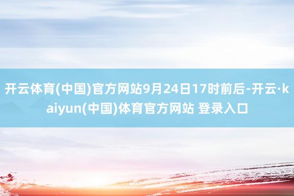 开云体育(中国)官方网站9月24日17时前后-开云·kaiyun(中国)体育官方网站 登录入口