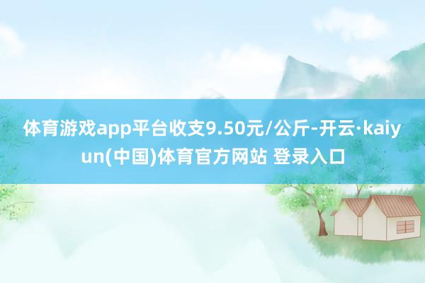 体育游戏app平台收支9.50元/公斤-开云·kaiyun(中国)体育官方网站 登录入口