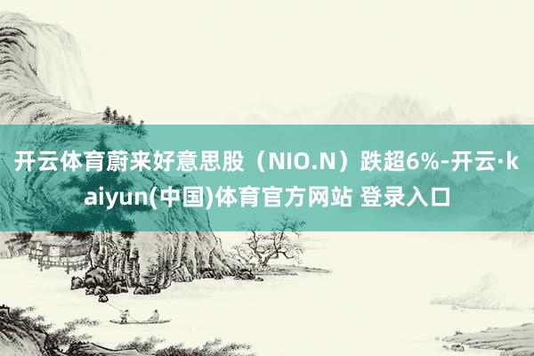 开云体育蔚来好意思股(NIO.N)跌超6%-开云·kaiyun(中国)体育官方网站 登录入口