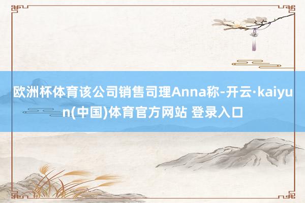 欧洲杯体育该公司销售司理Anna称-开云·kaiyun(中国)体育官方网站 登录入口