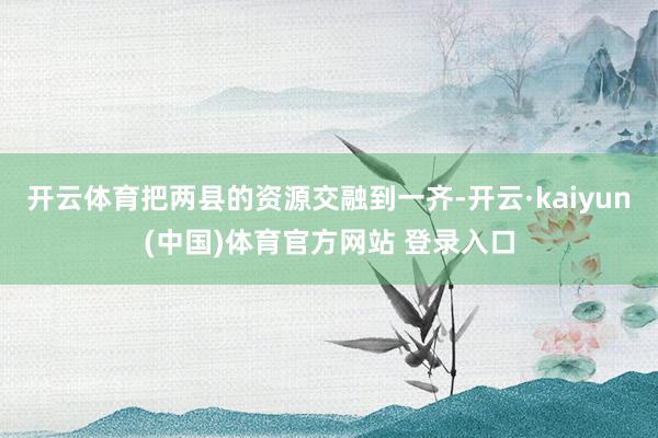 开云体育把两县的资源交融到一齐-开云·kaiyun(中国)体育官方网站 登录入口