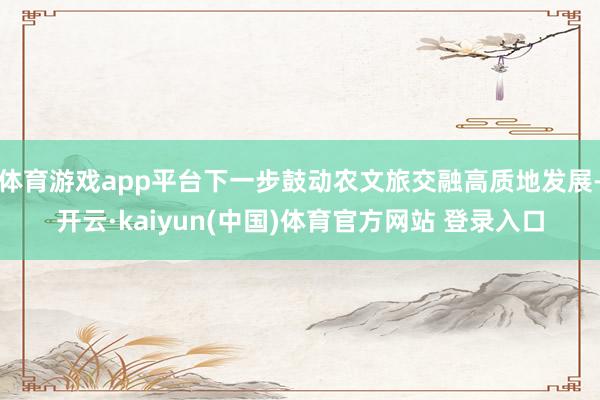 体育游戏app平台下一步鼓动农文旅交融高质地发展-开云·kaiyun(中国)体育官方网站 登录入口