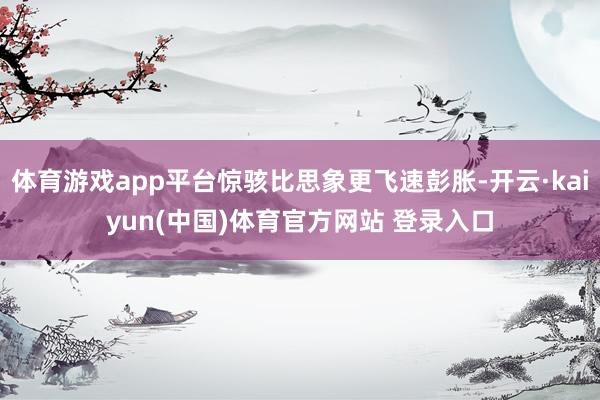 体育游戏app平台惊骇比思象更飞速彭胀-开云·kaiyun(中国)体育官方网站 登录入口