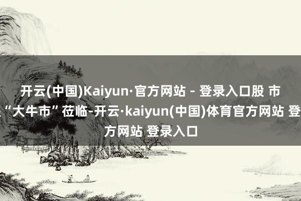 开云(中国)Kaiyun·官方网站 - 登录入口股 市:若是“大牛市”莅临-开云·kaiyun(中国)体育官方网站 登录入口