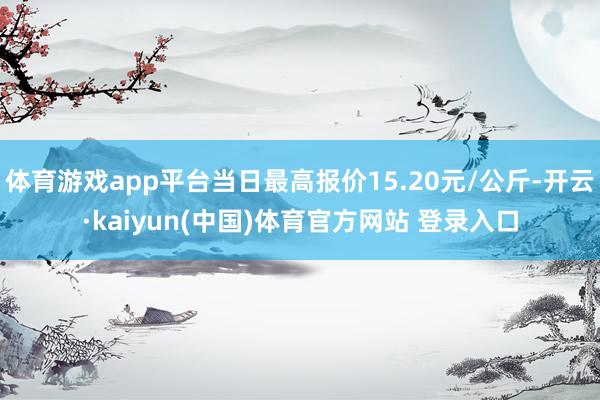 体育游戏app平台当日最高报价15.20元/公斤-开云·kaiyun(中国)体育官方网站 登录入口