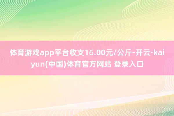 体育游戏app平台收支16.00元/公斤-开云·kaiyun(中国)体育官方网站 登录入口