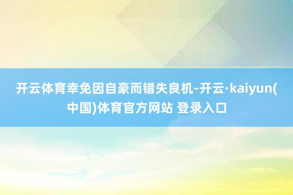 开云体育幸免因自豪而错失良机-开云·kaiyun(中国)体育官方网站 登录入口