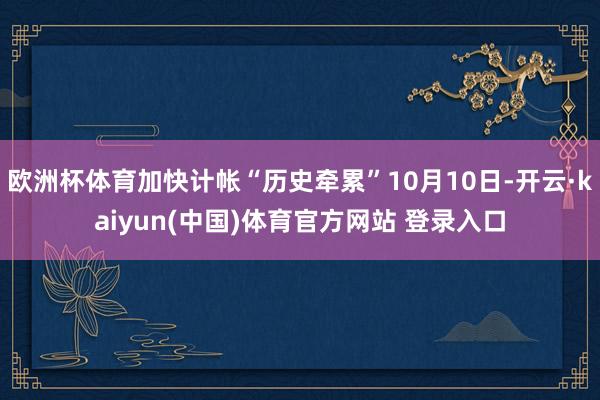 欧洲杯体育加快计帐“历史牵累”10月10日-开云·kaiyun(中国)体育官方网站 登录入口