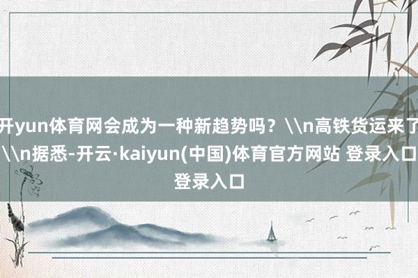 开yun体育网会成为一种新趋势吗？\n高铁货运来了\n据悉-开云·kaiyun(中国)体育官方网站 登录入口