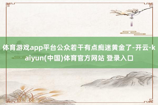 体育游戏app平台公众若干有点痴迷黄金了-开云·kaiyun(中国)体育官方网站 登录入口