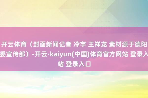 开云体育（封面新闻记者 冷宇 王祥龙 素材源于德阳市委宣传部）-开云·kaiyun(中国)体育官方网站 登录入口