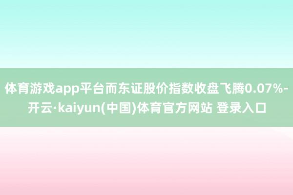 体育游戏app平台而东证股价指数收盘飞腾0.07%-开云·kaiyun(中国)体育官方网站 登录入口